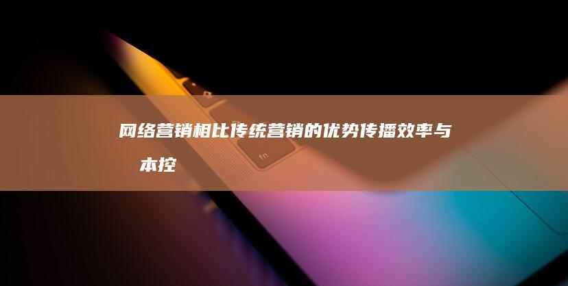 网络营销相比传统营销的优势：传播效率与成本控制分析